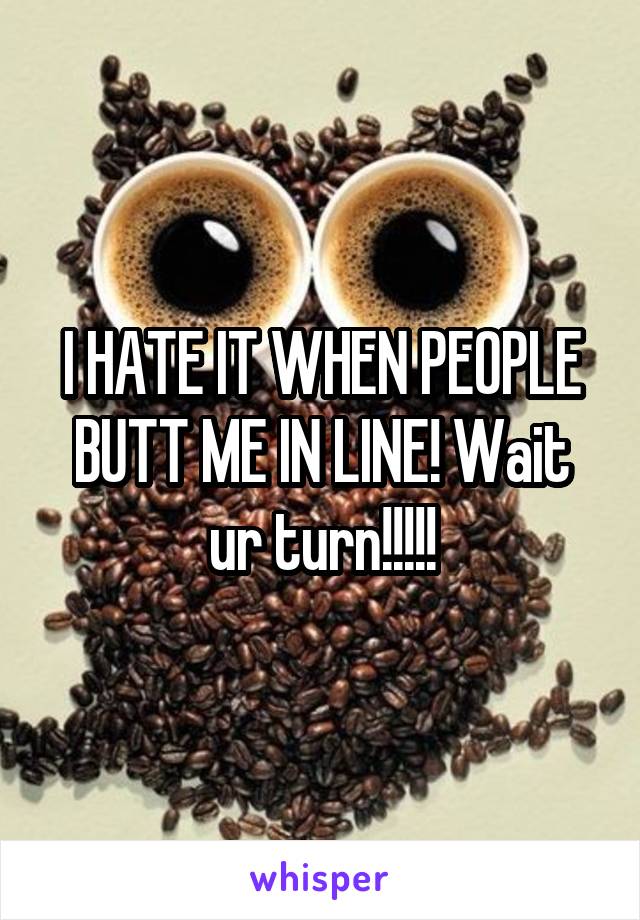 I HATE IT WHEN PEOPLE BUTT ME IN LINE! Wait ur turn!!!!!