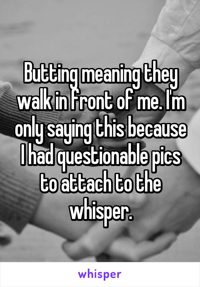 Butting meaning they walk in front of me. I'm only saying this because I had questionable pics to attach to the whisper.