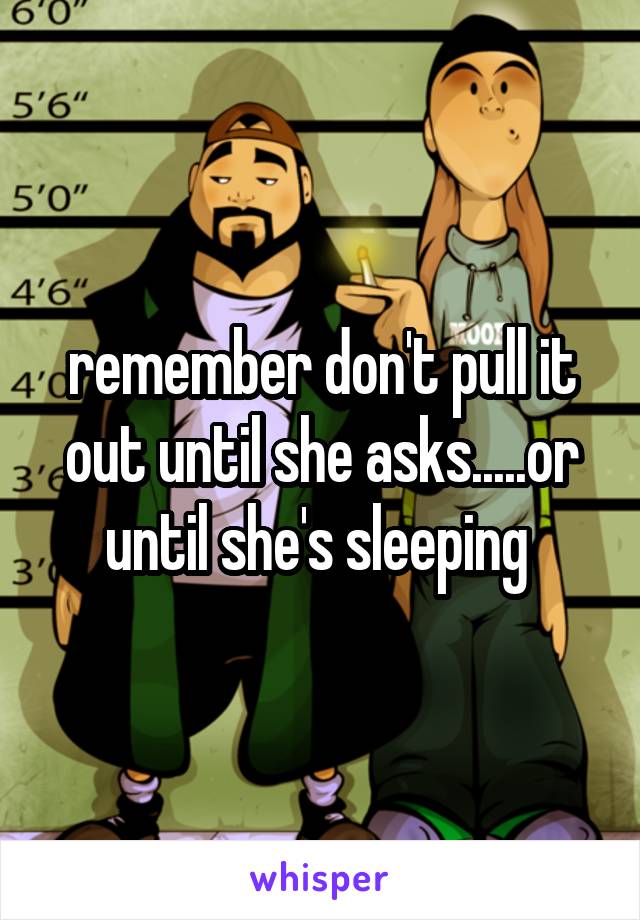 remember don't pull it out until she asks.....or until she's sleeping 