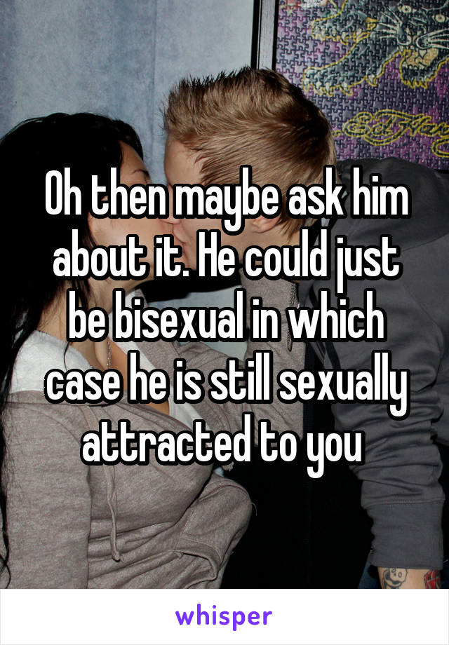 Oh then maybe ask him about it. He could just be bisexual in which case he is still sexually attracted to you 