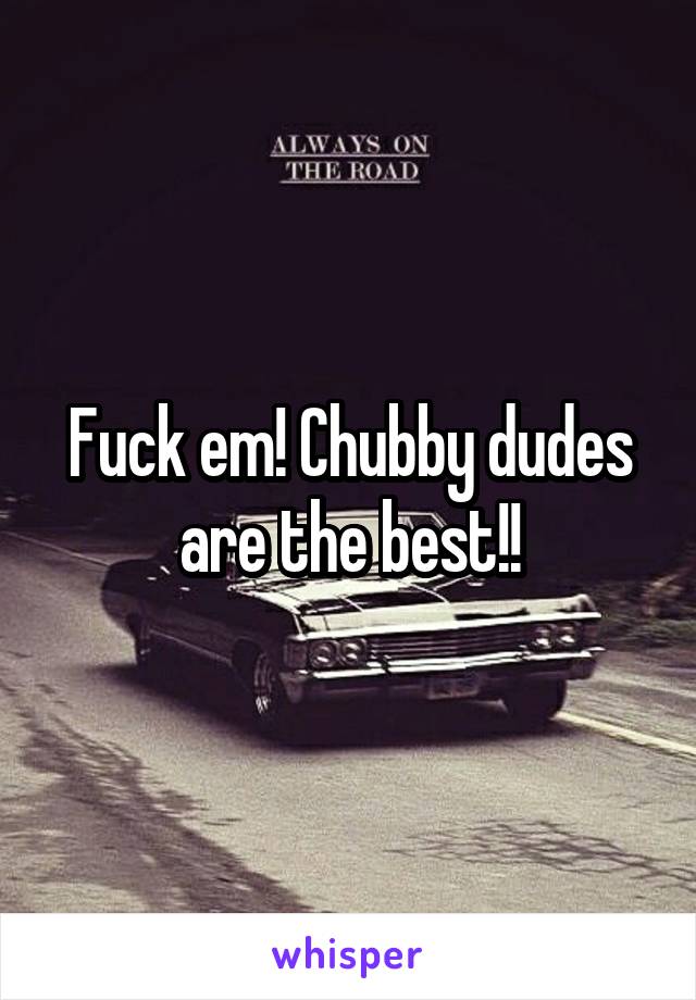 Fuck em! Chubby dudes are the best!!