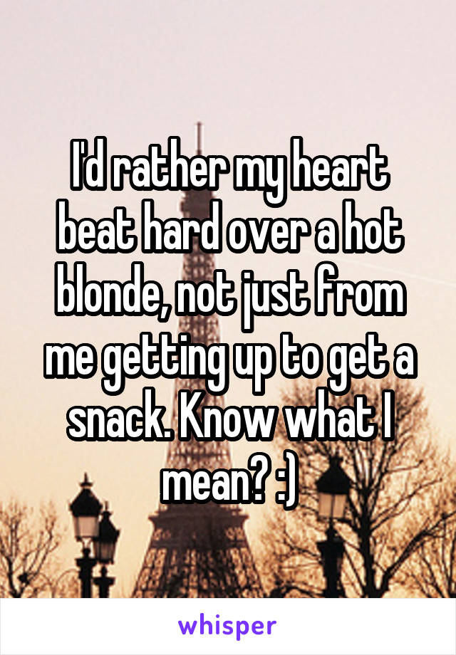 I'd rather my heart beat hard over a hot blonde, not just from me getting up to get a snack. Know what I mean? :)