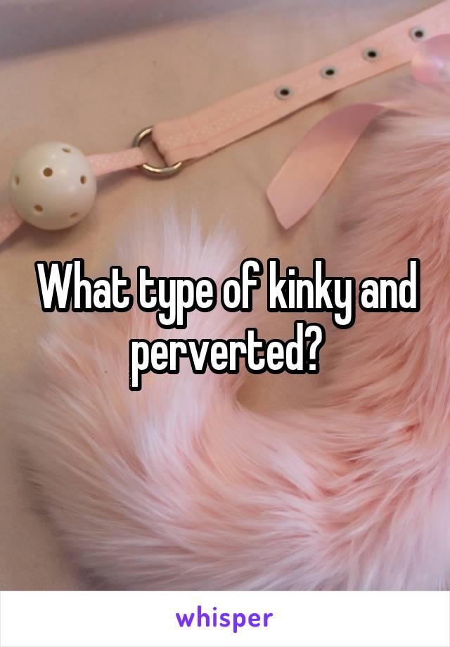 What type of kinky and perverted?