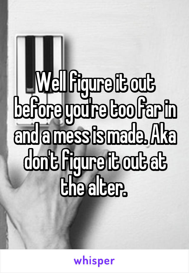 Well figure it out before you're too far in and a mess is made. Aka don't figure it out at the alter. 