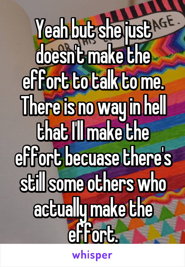 Yeah but she just doesn't make the effort to talk to me. There is no way in hell that I'll make the effort becuase there's still some others who actually make the effort.