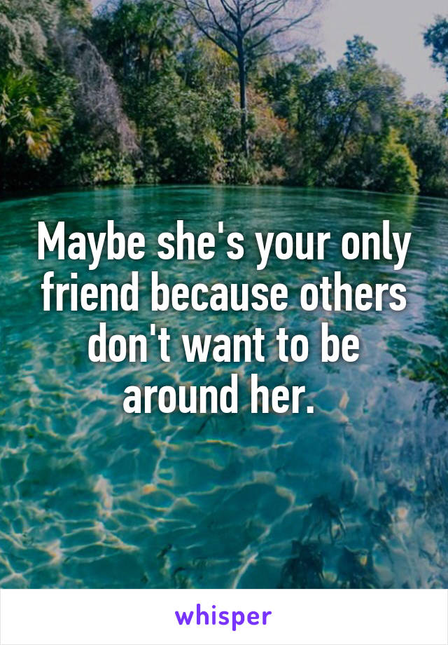 Maybe she's your only friend because others don't want to be around her. 