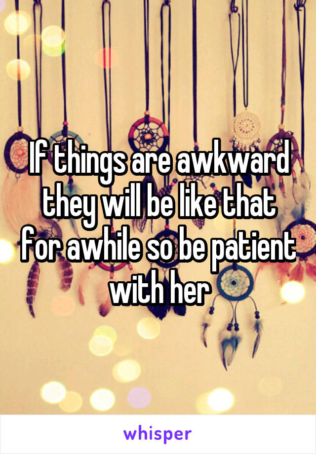 If things are awkward they will be like that for awhile so be patient with her