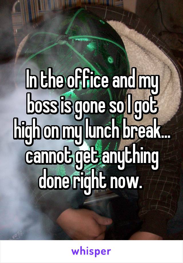 In the office and my boss is gone so I got high on my lunch break... cannot get anything done right now. 