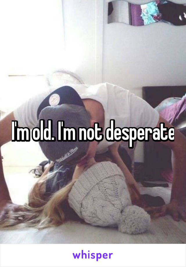 I'm old. I'm not desperate