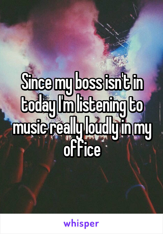 Since my boss isn't in today I'm listening to music really loudly in my office
