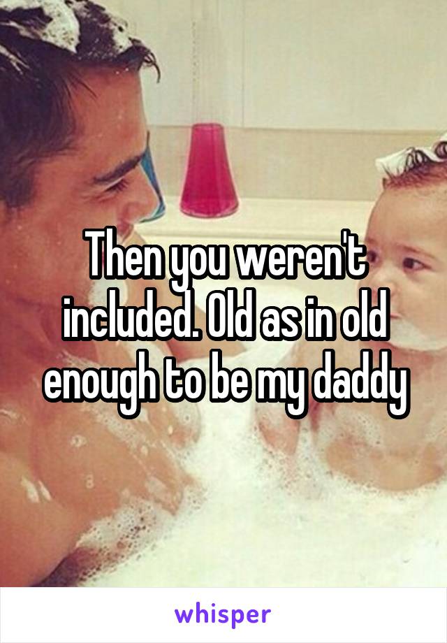 Then you weren't included. Old as in old enough to be my daddy