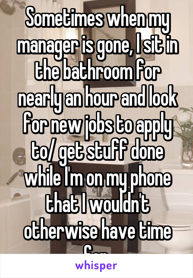 Sometimes when my manager is gone, I sit in the bathroom for nearly an hour and look for new jobs to apply to/ get stuff done while I'm on my phone that I wouldn't otherwise have time for 