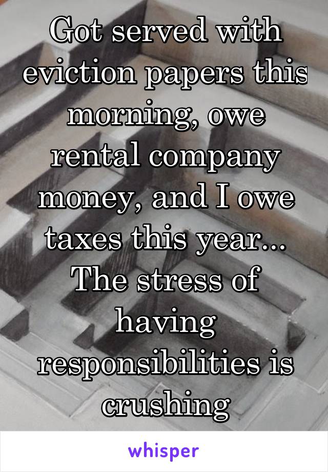 Got served with eviction papers this morning, owe rental company money, and I owe taxes this year... The stress of having responsibilities is crushing sometimes.