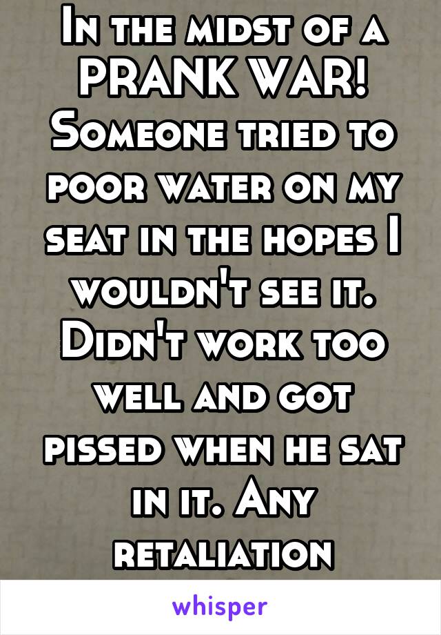 In the midst of a PRANK WAR! Someone tried to poor water on my seat in the hopes I wouldn't see it. Didn't work too well and got pissed when he sat in it. Any retaliation suggestions