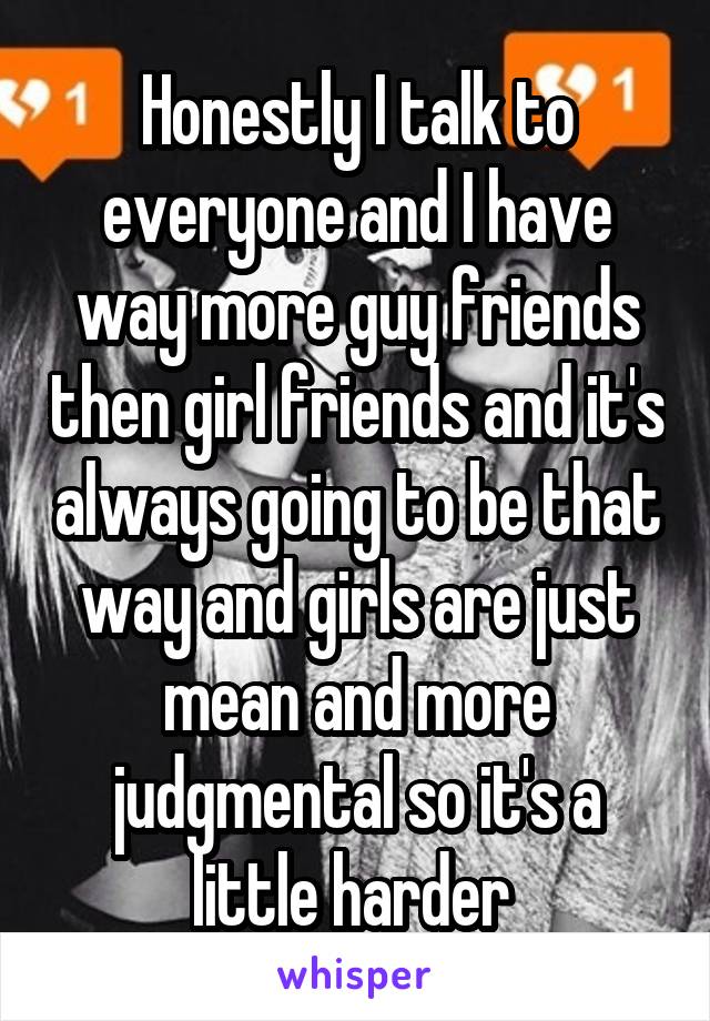 Honestly I talk to everyone and I have way more guy friends then girl friends and it's always going to be that way and girls are just mean and more judgmental so it's a little harder 