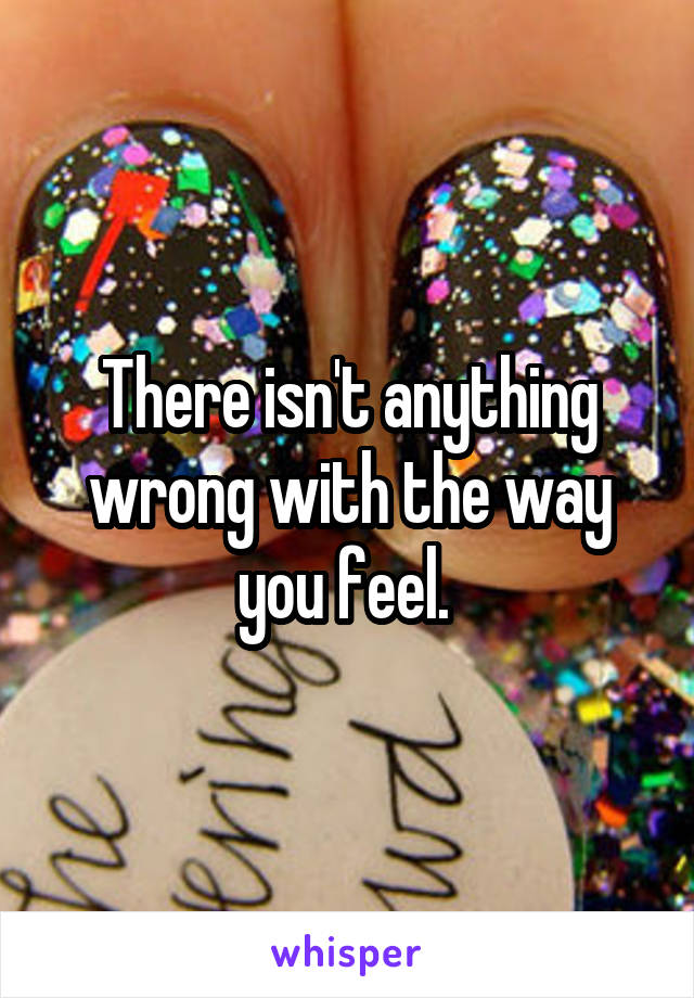 There isn't anything wrong with the way you feel. 