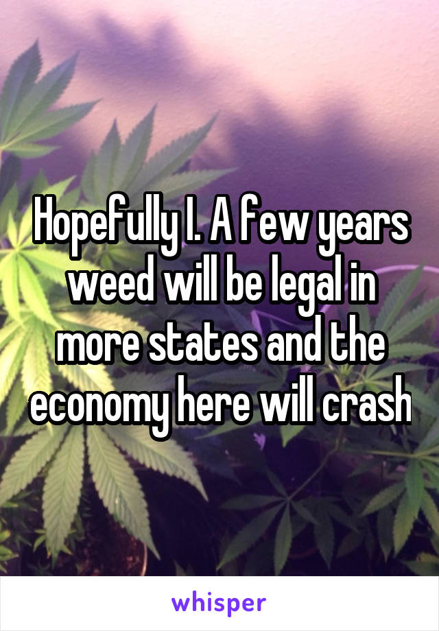 Hopefully I. A few years weed will be legal in more states and the economy here will crash