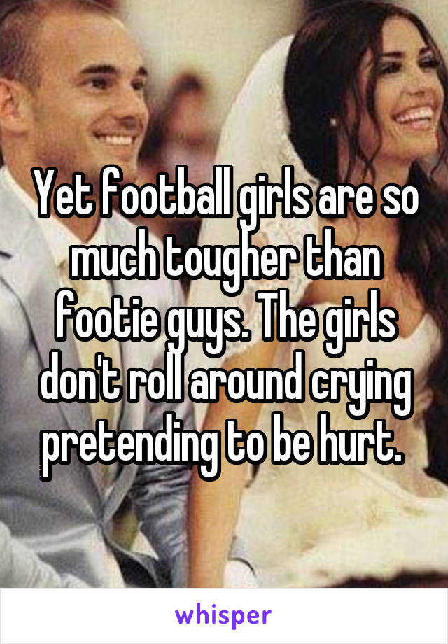 Yet football girls are so much tougher than footie guys. The girls don't roll around crying pretending to be hurt. 