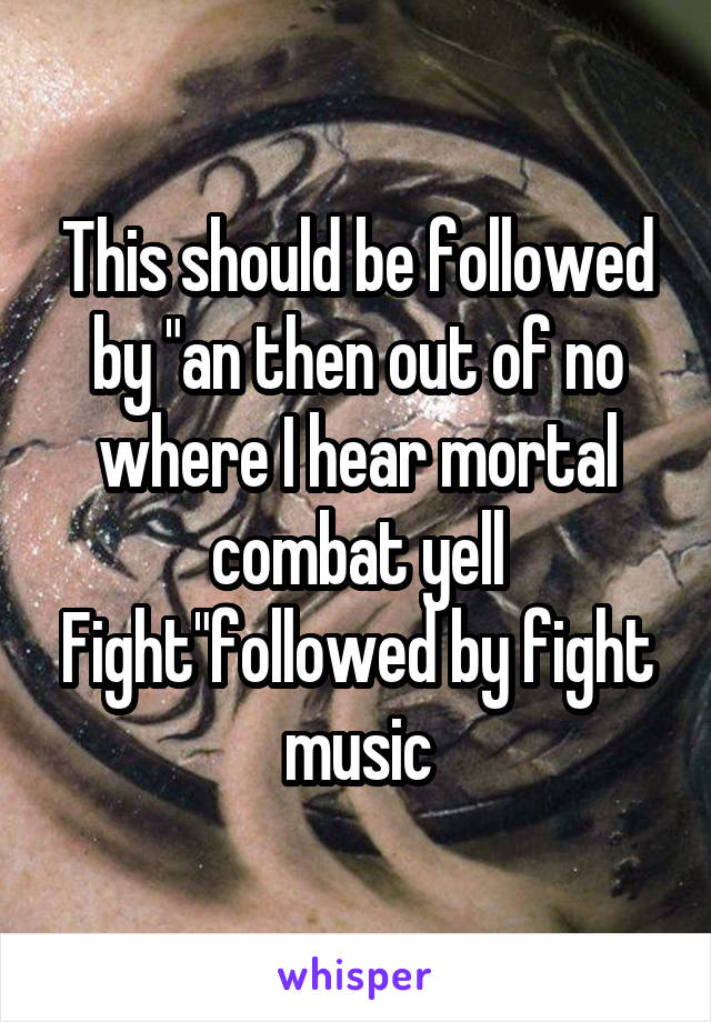 This should be followed by "an then out of no where I hear mortal combat yell Fight"followed by fight music