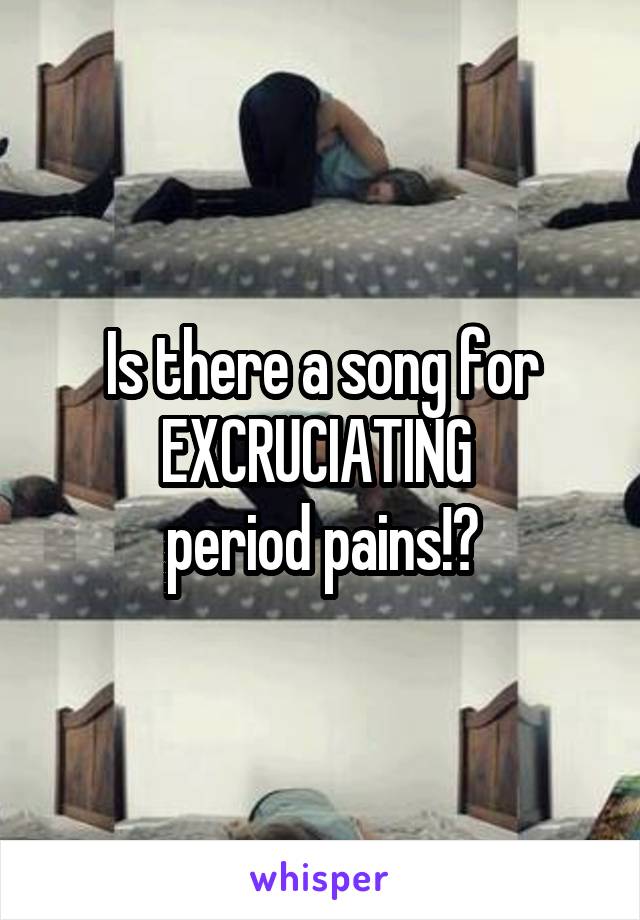 Is there a song for EXCRUCIATING 
period pains!?