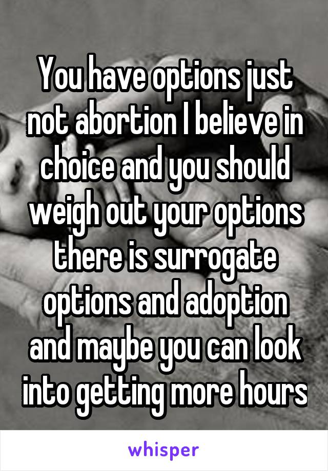 You have options just not abortion I believe in choice and you should weigh out your options there is surrogate options and adoption and maybe you can look into getting more hours