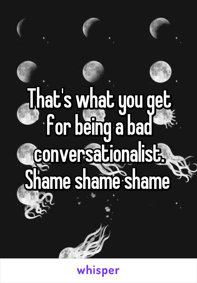 That's what you get for being a bad conversationalist. Shame shame shame 