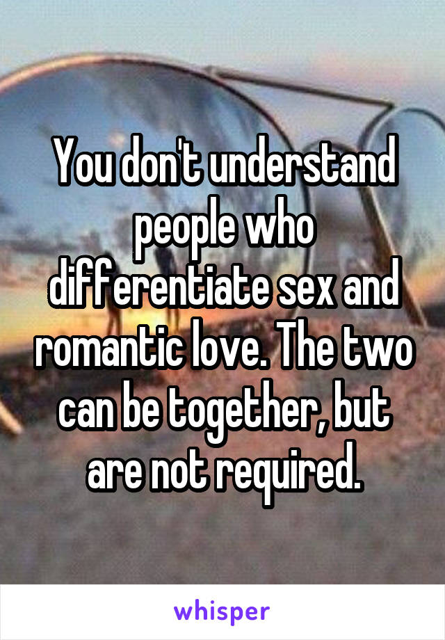 You don't understand people who differentiate sex and romantic love. The two can be together, but are not required.