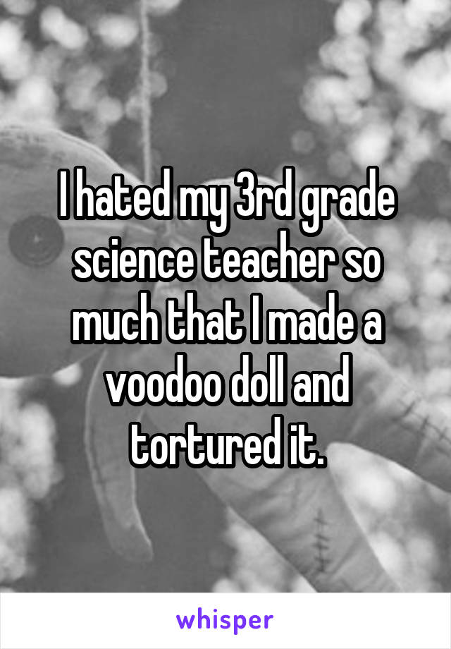I hated my 3rd grade science teacher so much that I made a voodoo doll and tortured it.