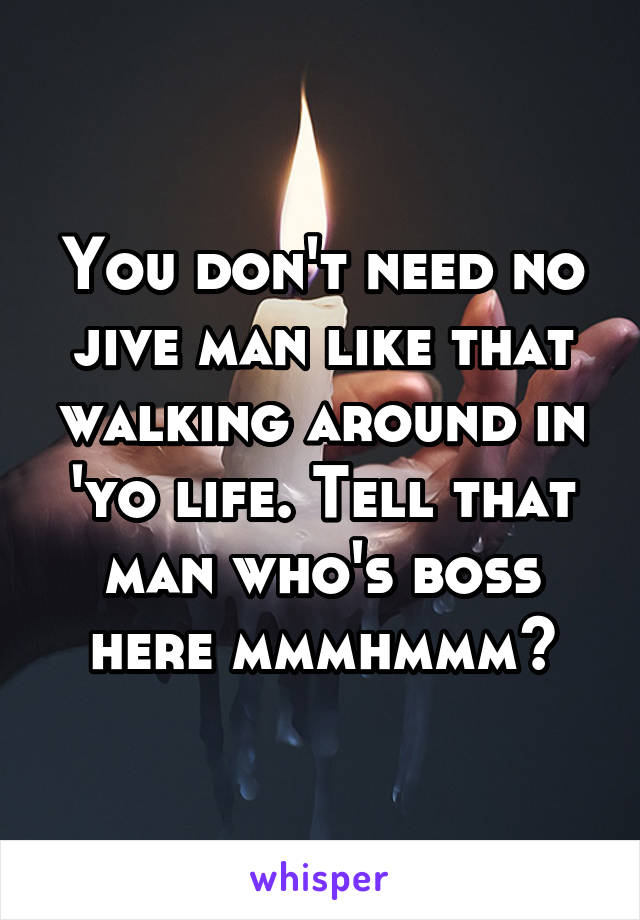 You don't need no jive man like that walking around in 'yo life. Tell that man who's boss here mmmhmmm?