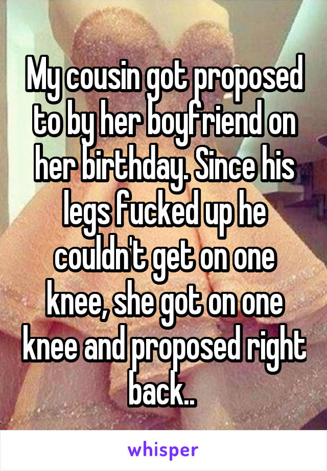 My cousin got proposed to by her boyfriend on her birthday. Since his legs fucked up he couldn't get on one knee, she got on one knee and proposed right back.. 