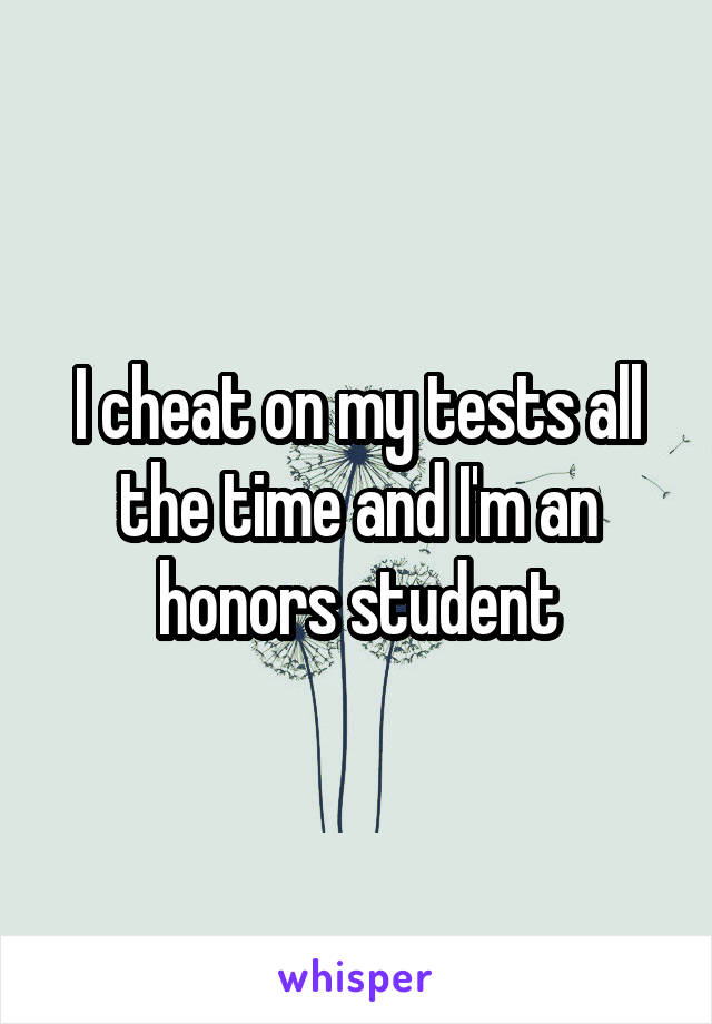 I cheat on my tests all the time and I'm an honors student