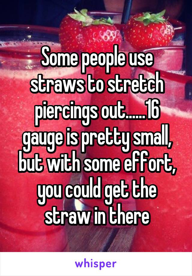 Some people use straws to stretch piercings out......16 gauge is pretty small, but with some effort, you could get the straw in there