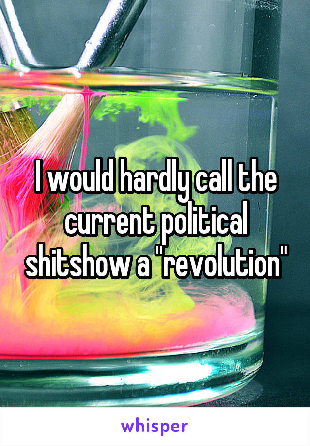 I would hardly call the current political shitshow a "revolution"