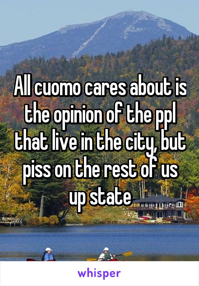 All cuomo cares about is the opinion of the ppl that live in the city, but piss on the rest of us up state