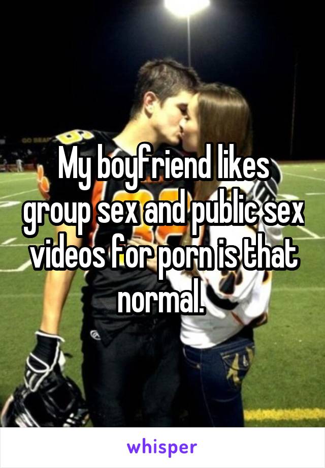 My boyfriend likes group sex and public sex videos for porn is that normal. 