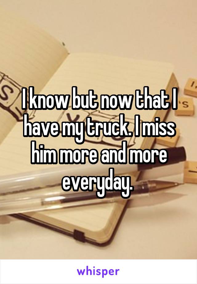 I know but now that I have my truck. I miss him more and more everyday. 