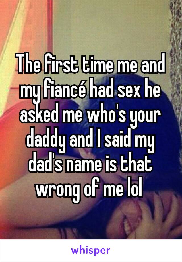 The first time me and my fiancé had sex he asked me who's your daddy and I said my dad's name is that wrong of me lol 