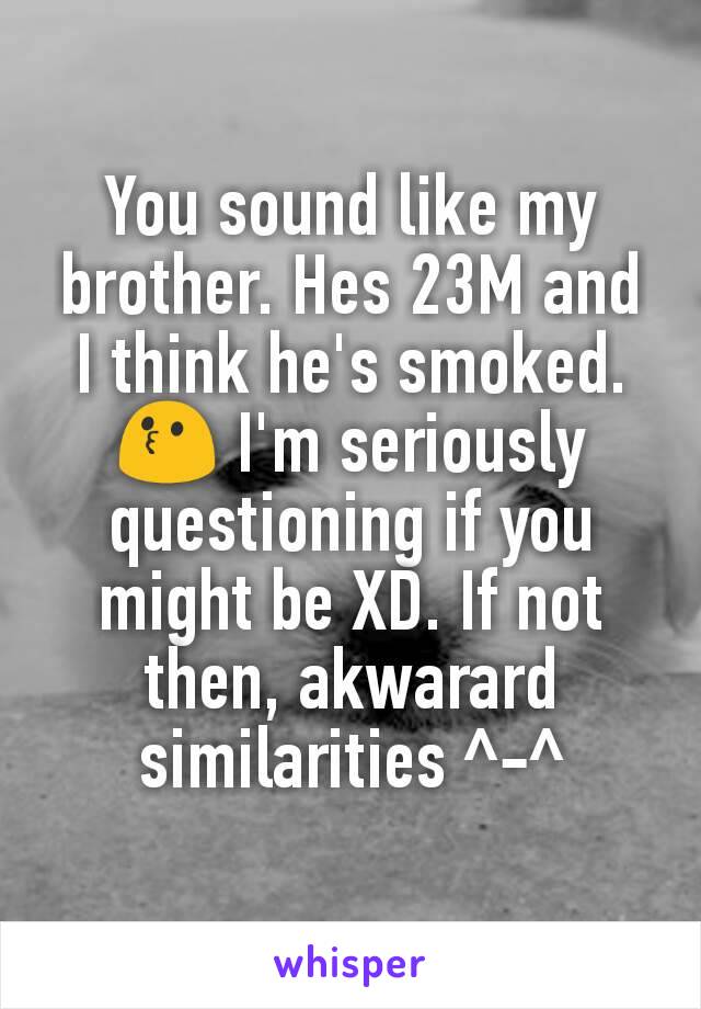 You sound like my brother. Hes 23M and I think he's smoked.😗 I'm seriously questioning if you might be XD. If not then, akwarard similarities ^-^