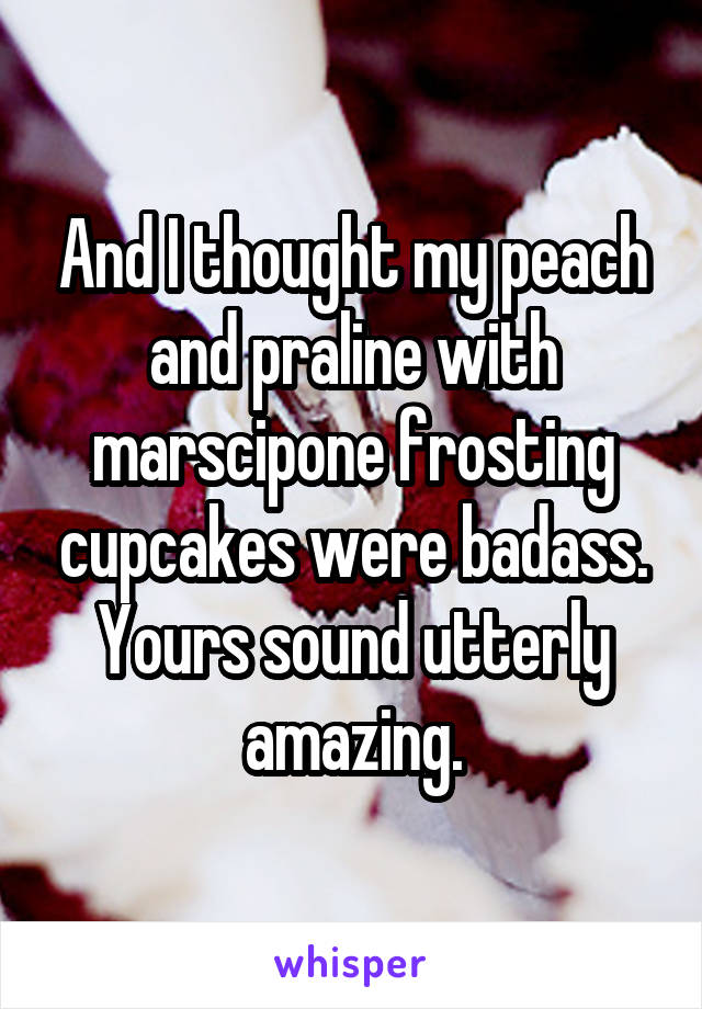 And I thought my peach and praline with marscipone frosting cupcakes were badass. Yours sound utterly amazing.