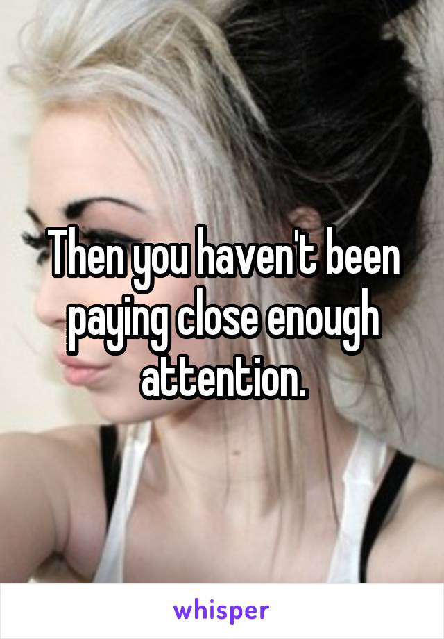 Then you haven't been paying close enough attention.