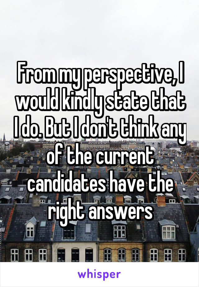 From my perspective, I would kindly state that I do. But I don't think any of the current candidates have the right answers