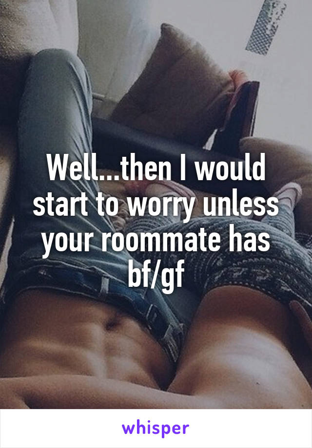 Well...then I would start to worry unless your roommate has bf/gf