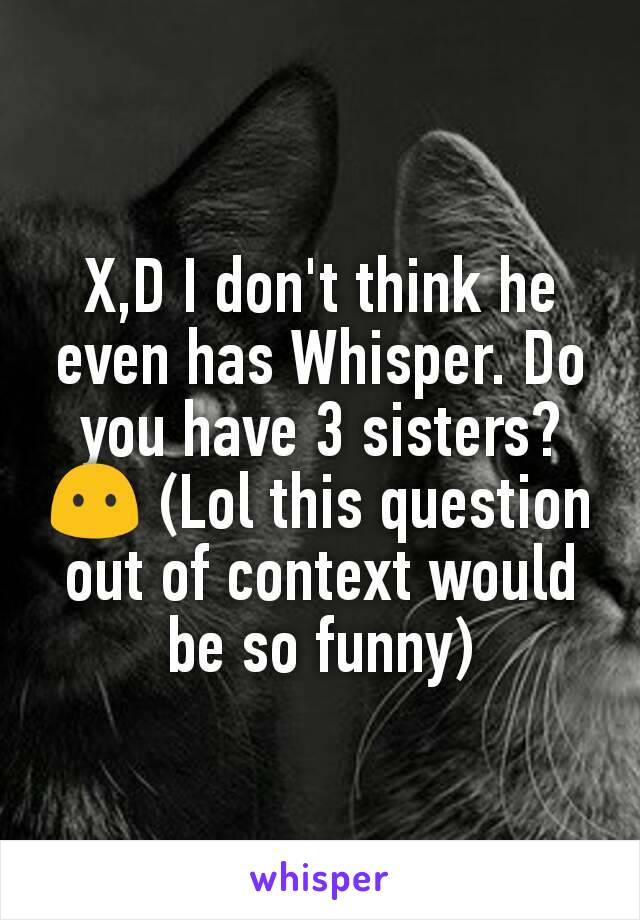 X,D I don't think he even has Whisper. Do you have 3 sisters? 😶 (Lol this question out of context would be so funny)