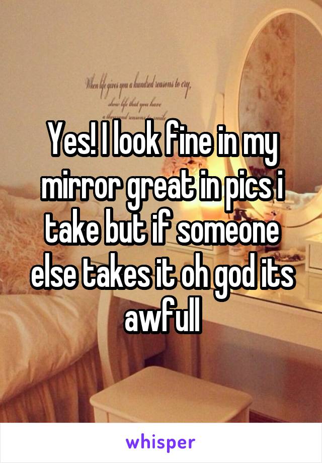 Yes! I look fine in my mirror great in pics i take but if someone else takes it oh god its awfull