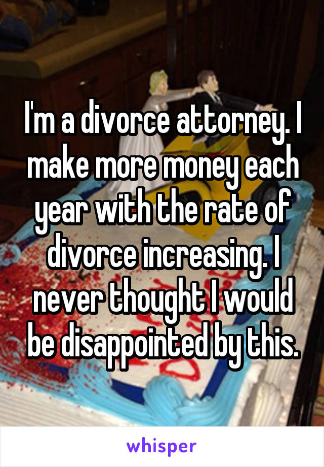 I'm a divorce attorney. I make more money each year with the rate of divorce increasing. I never thought I would be disappointed by this.