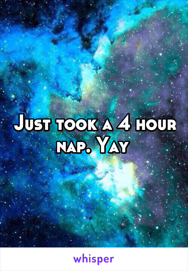 Just took a 4 hour nap. Yay 