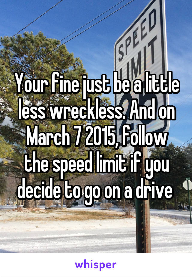 Your fine just be a little less wreckless. And on March 7 2015, follow the speed limit if you decide to go on a drive 