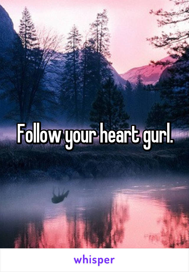 Follow your heart gurl.