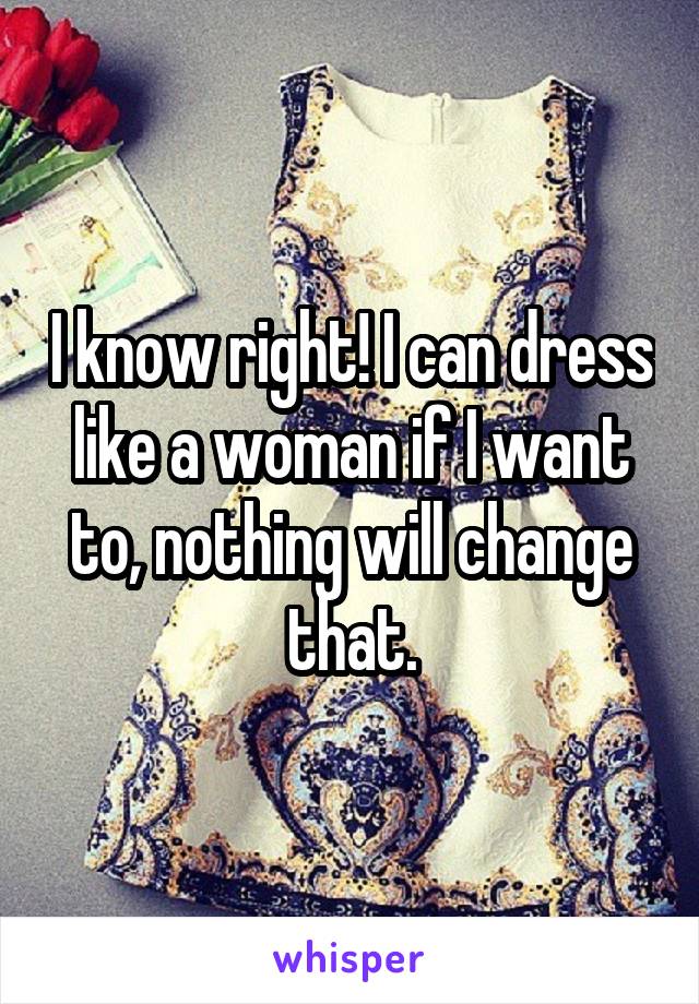 I know right! I can dress like a woman if I want to, nothing will change that.