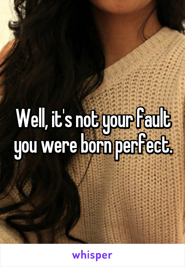 Well, it's not your fault you were born perfect.